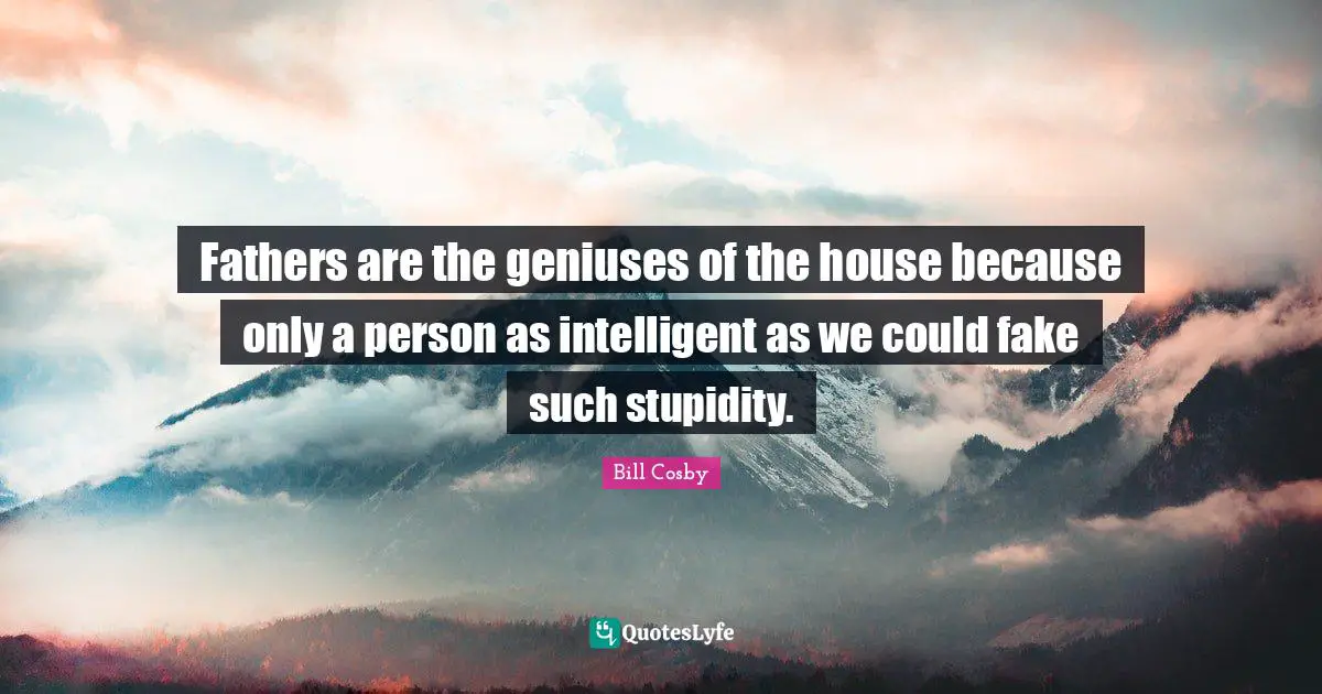 Fathers are the geniuses of the house because only a person as intelligent as we could fake such stupidity.