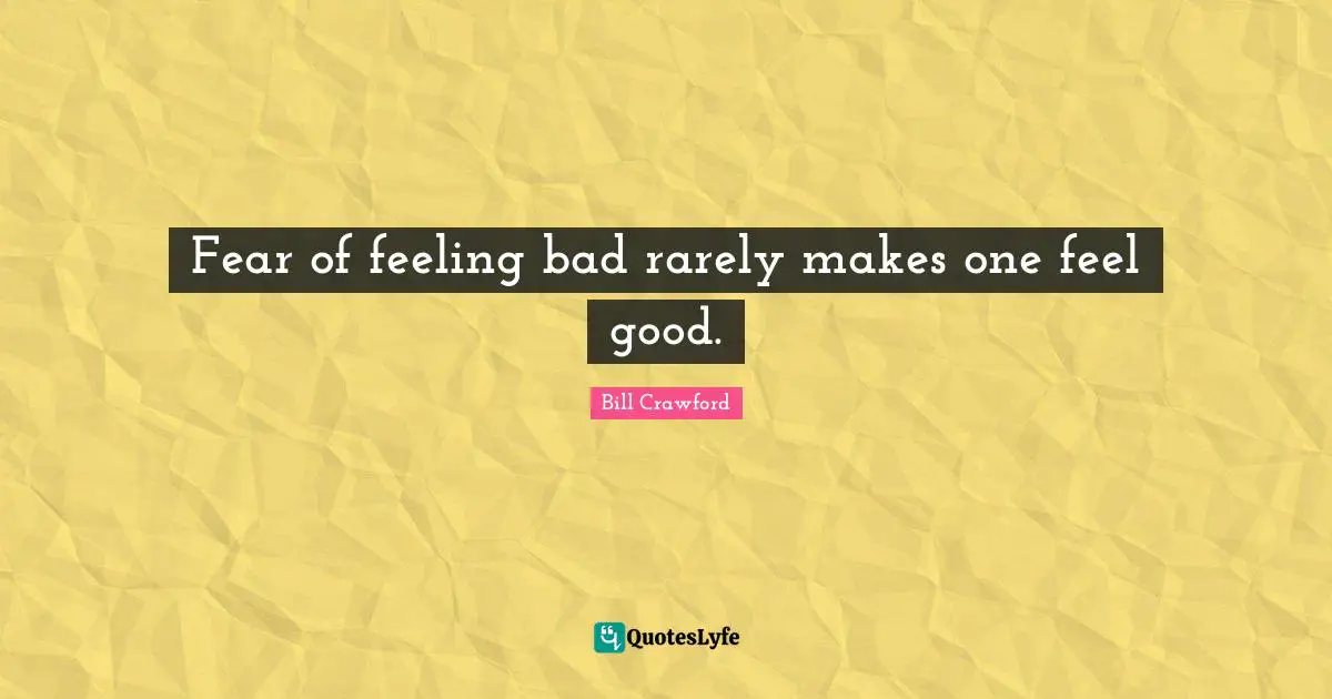 Fear of feeling bad rarely makes one feel good.