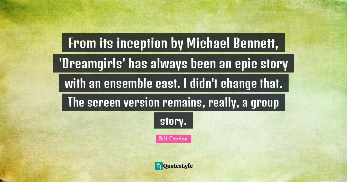 From its inception by Michael Bennett, 'Dreamgirls' has always been an epic story with an ensemble cast. I didn't change that. The screen version remains, really, a group story.