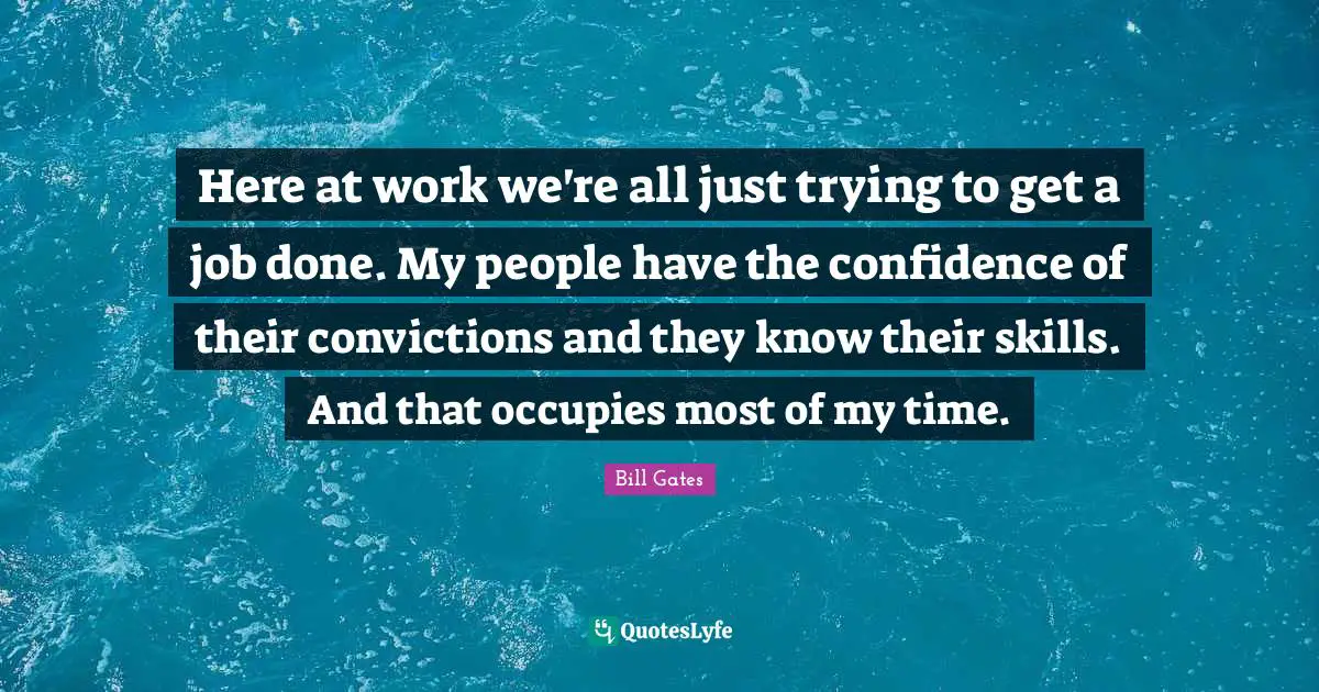 Here at work we're all just trying to get a job done. My people have the confidence of their convictions and they know their skills. And that occupies most of my time.