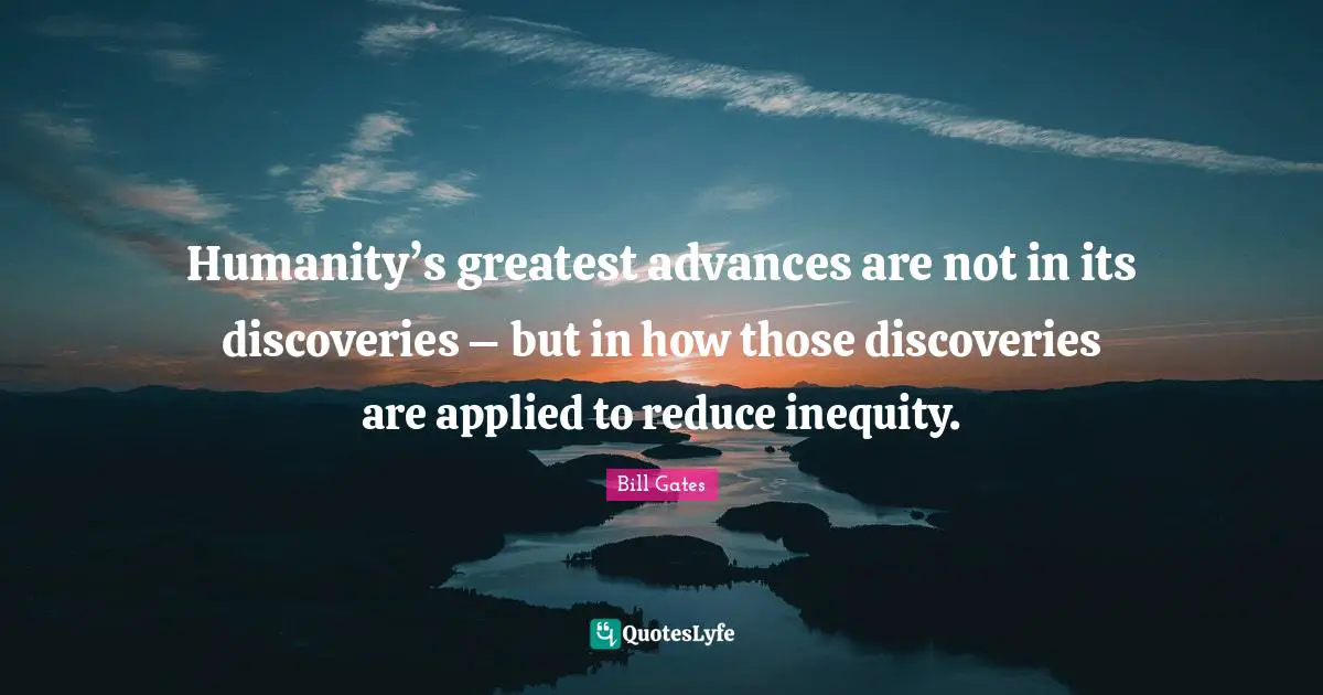 Humanity’s greatest advances are not in its discoveries – but in how those discoveries are applied to reduce inequity.