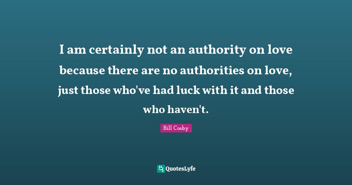 I am certainly not an authority on love because there are no authorities on love, just those who've had luck with it and those who haven't.