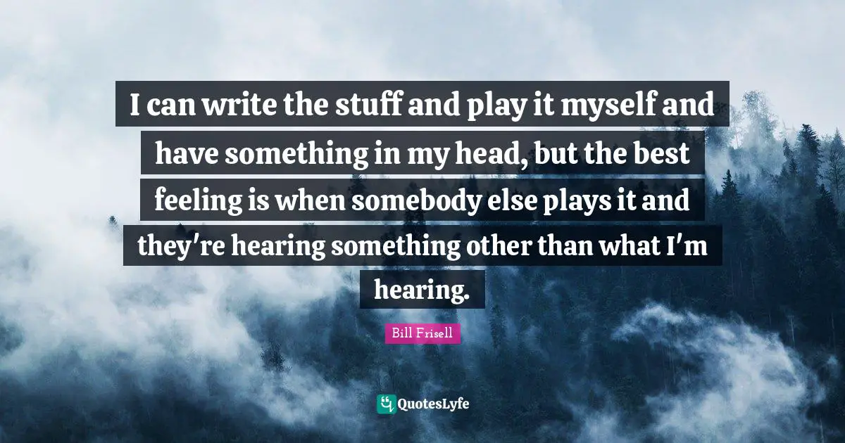 I can write the stuff and play it myself and have something in my head, but the best feeling is when somebody else plays it and they're hearing something other than what I'm hearing.