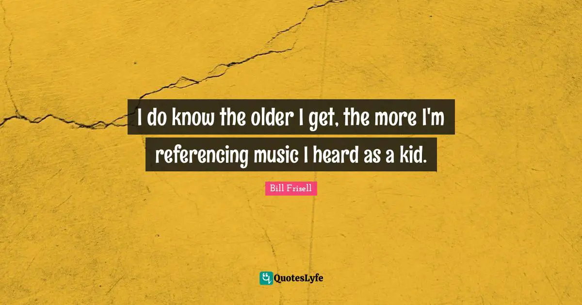 I do know the older I get, the more I'm referencing music I heard as a kid.