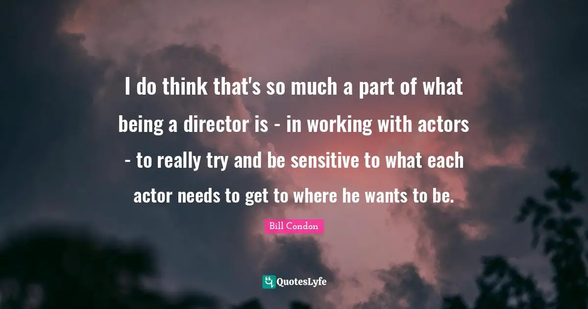 I do think that's so much a part of what being a director is - in working with actors - to really try and be sensitive to what each actor needs to get to where he wants to be.