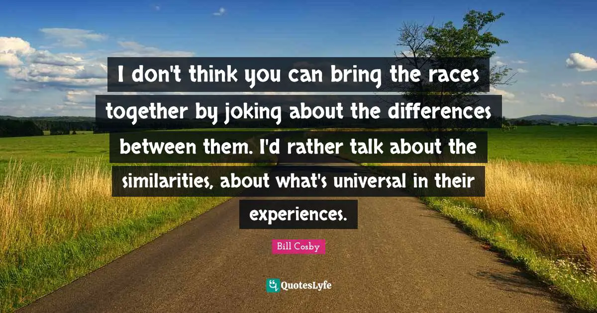 I don't think you can bring the races together by joking about the differences between them. I'd rather talk about the similarities, about what's universal in their experiences.