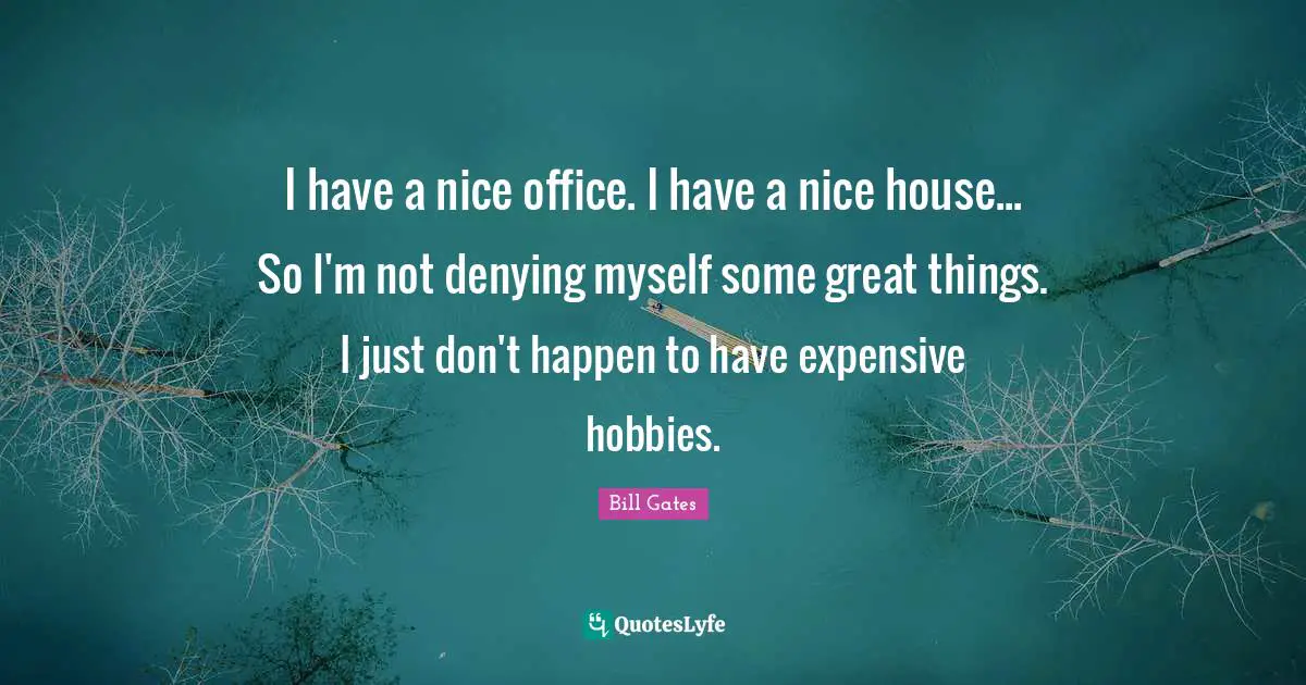 I have a nice office. I have a nice house... So I'm not denying myself some great things. I just don't happen to have expensive hobbies.