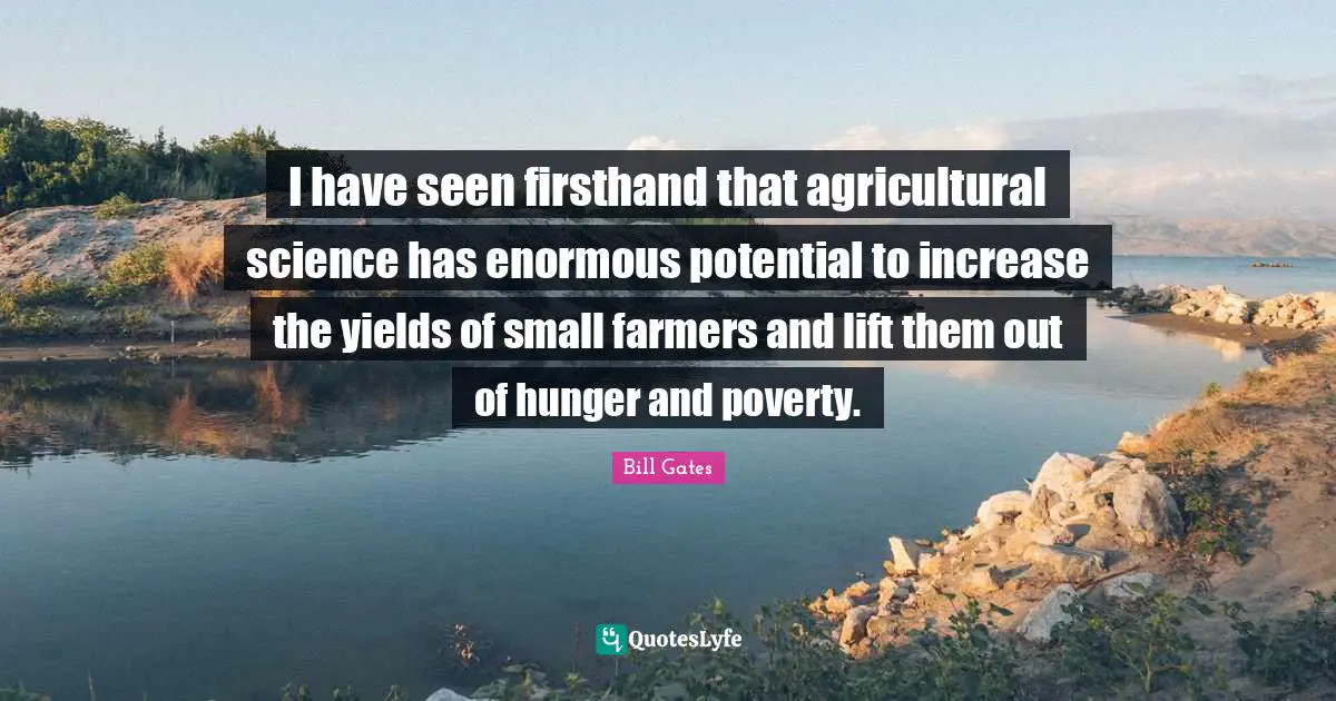 I have seen firsthand that agricultural science has enormous potential to increase the yields of small farmers and lift them out of hunger and poverty.