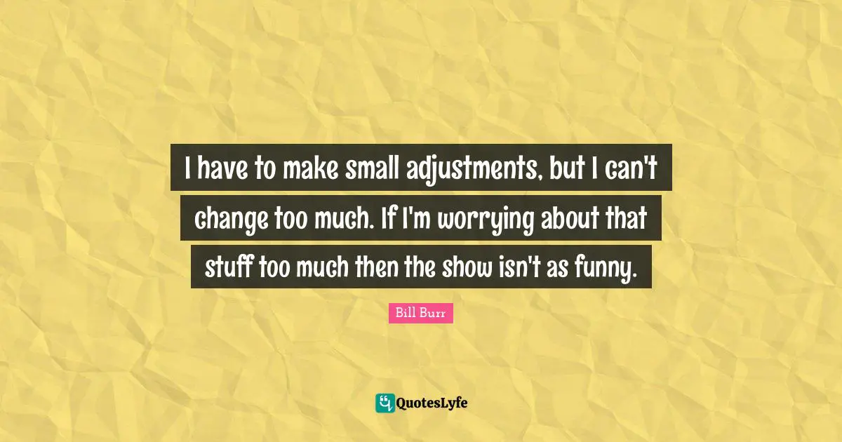 I have to make small adjustments, but I can't change too much. If I'm worrying about that stuff too much then the show isn't as funny.