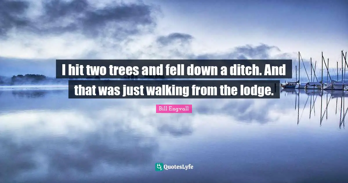 I hit two trees and fell down a ditch. And that was just walking from the lodge.