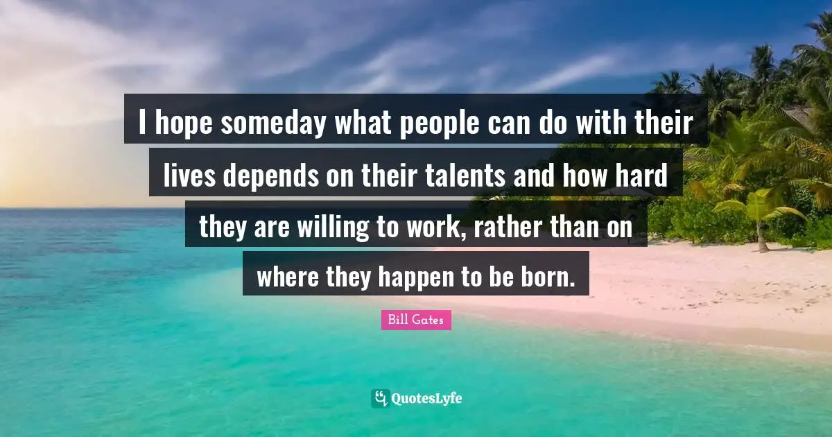 I hope someday what people can do with their lives depends on their talents and how hard they are willing to work, rather than on where they happen to be born.