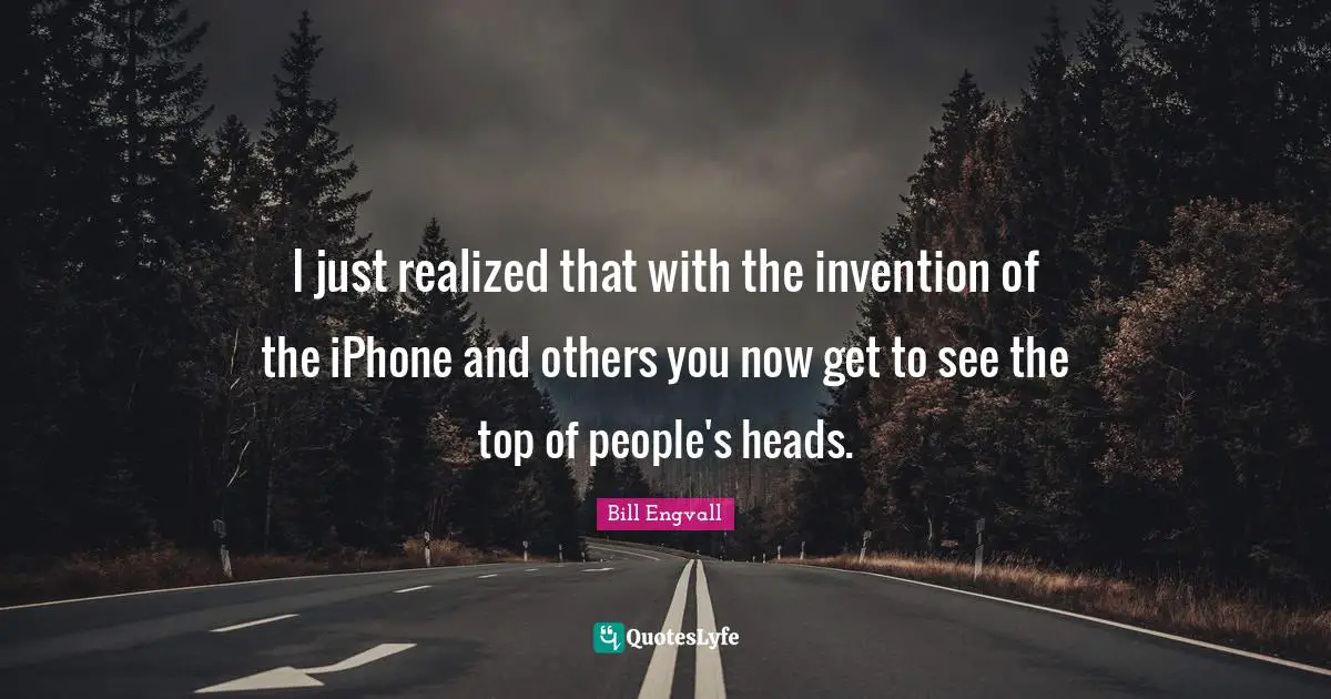 I just realized that with the invention of the iPhone and others you now get to see the top of people's heads.