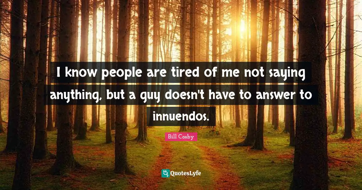 I know people are tired of me not saying anything, but a guy doesn't have to answer to innuendos.