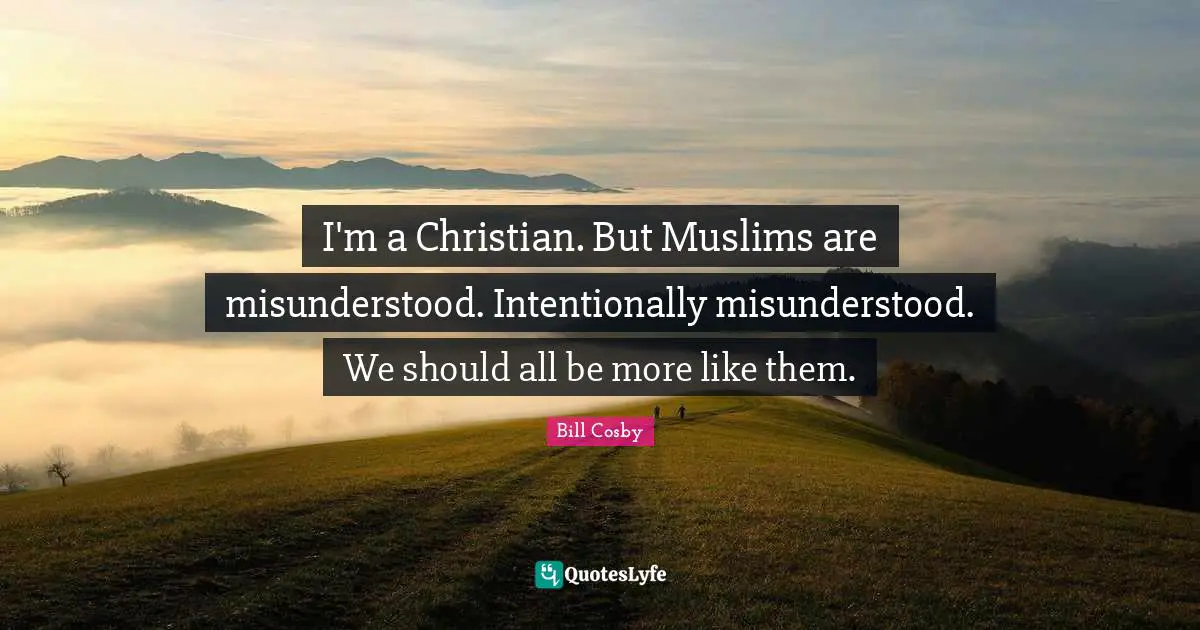I'm a Christian. But Muslims are misunderstood. Intentionally misunderstood. We should all be more like them.