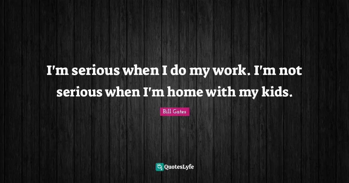 I'm serious when I do my work. I'm not serious when I'm home with my kids.