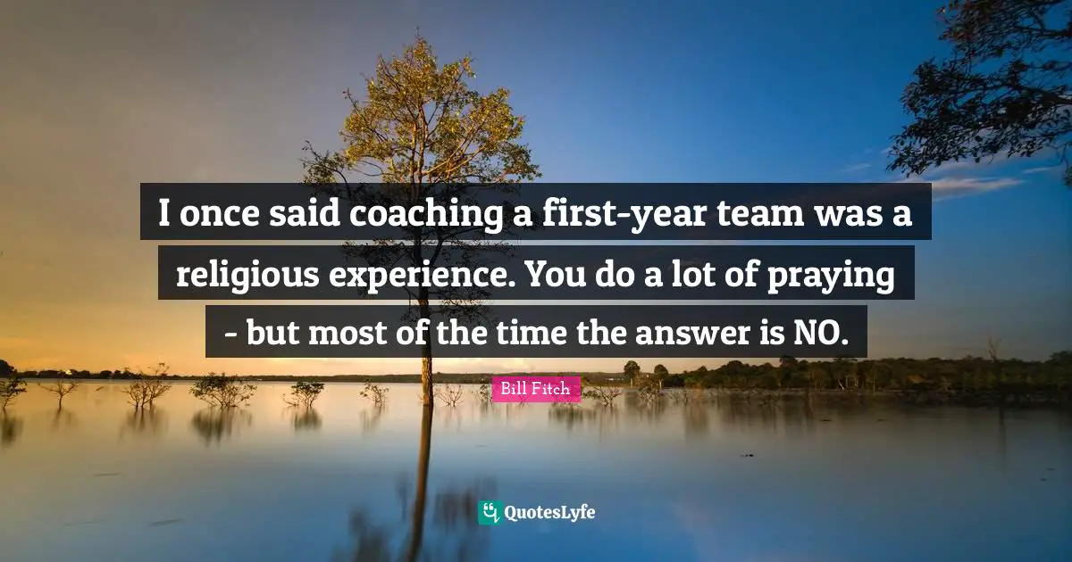I once said coaching a first-year team was a religious experience. You do a lot of praying - but most of the time the answer is NO.