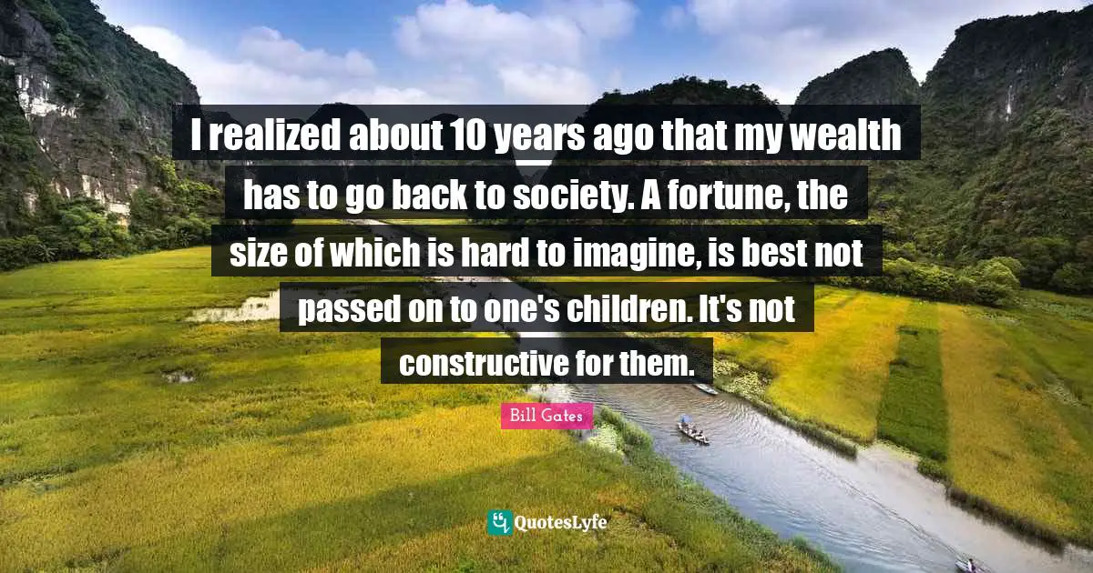 I realized about 10 years ago that my wealth has to go back to society. A fortune, the size of which is hard to imagine, is best not passed on to one's children. It's not constructive for them.