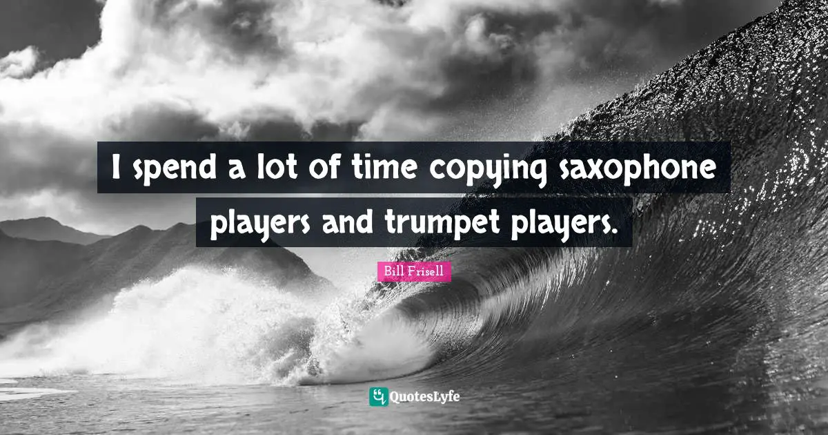 I spend a lot of time copying saxophone players and trumpet players.