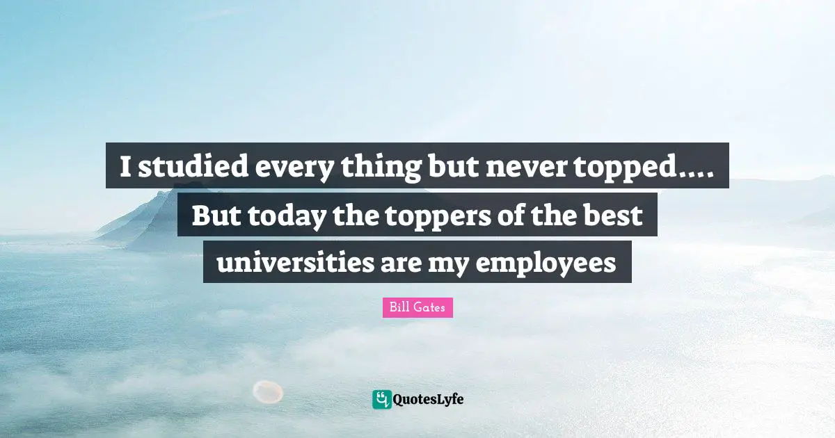 I studied every thing but never topped.... But today the toppers of the best universities are my employees