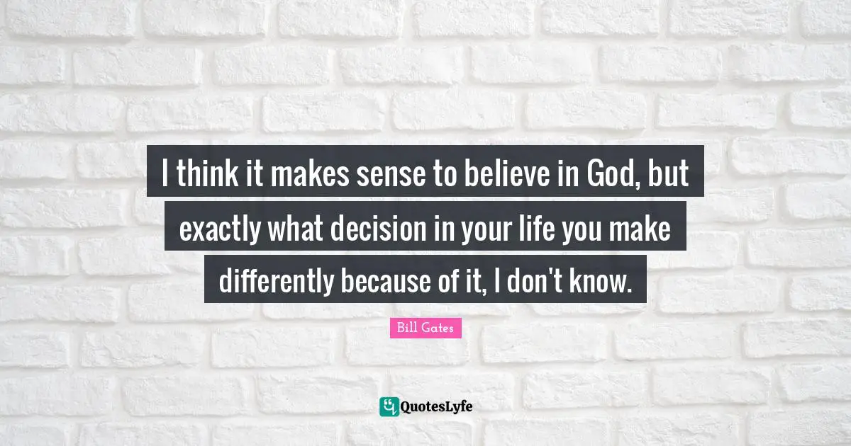 I think it makes sense to believe in God, but exactly what decision in your life you make differently because of it, I don't know.