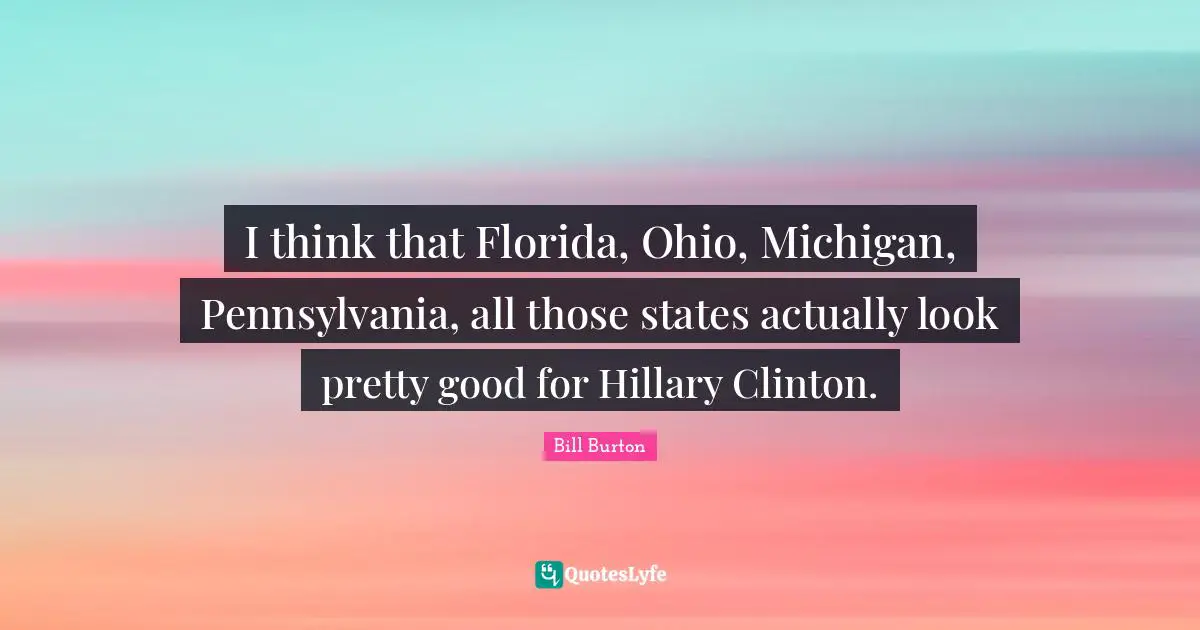 I think that Florida, Ohio, Michigan, Pennsylvania, all those states actually look pretty good for Hillary Clinton.