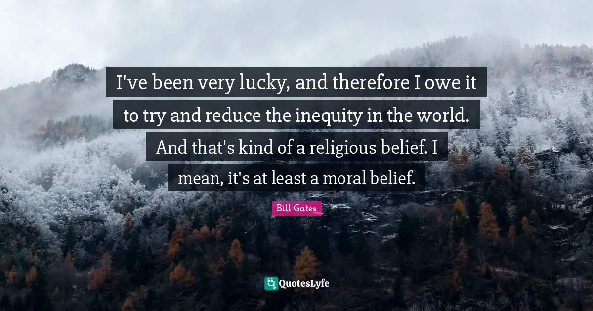 I've been very lucky, and therefore I owe it to try and reduce the inequity in the world. And that's kind of a religious belief. I mean, it's at least a moral belief.