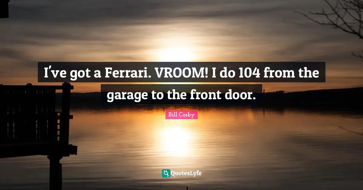 I've got a Ferrari. VROOM! I do 104 from the garage to the front door.