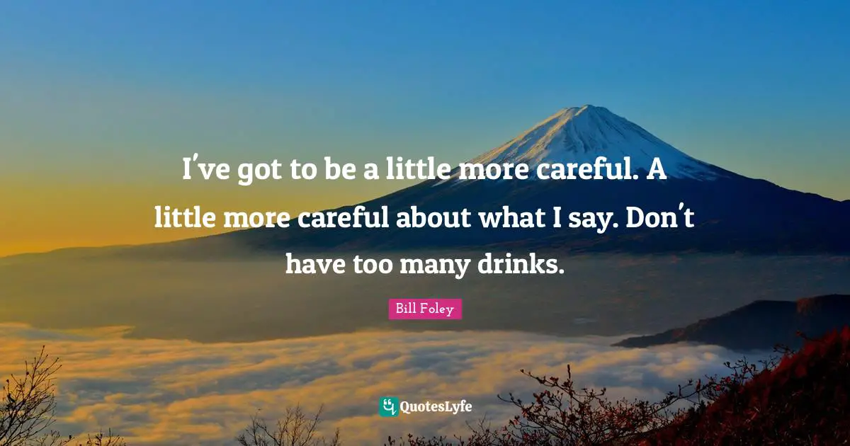 I've got to be a little more careful. A little more careful about what I say. Don't have too many drinks.