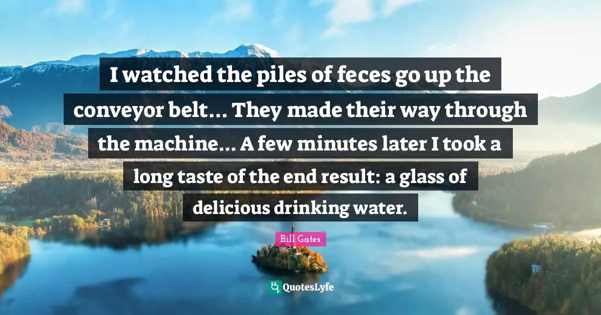 I watched the piles of feces go up the conveyor belt... They made their way through the machine... A few minutes later I took a long taste of the end result: a glass of delicious drinking water.