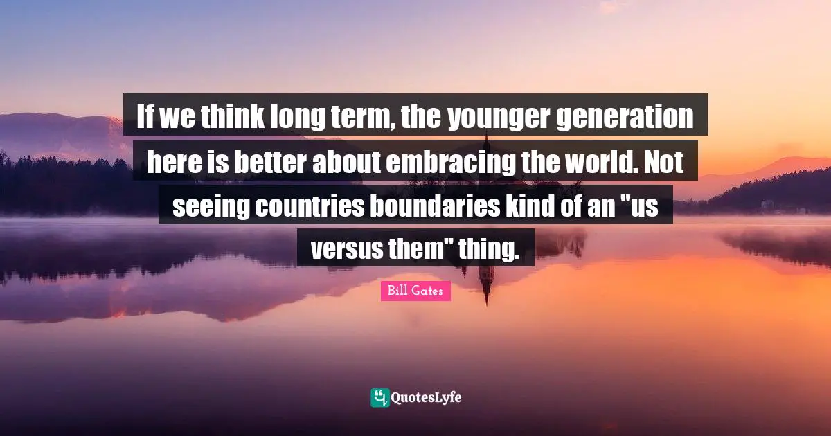 If we think long term, the younger generation here is better about embracing the world. Not seeing countries boundaries kind of an "us versus them" thing.
