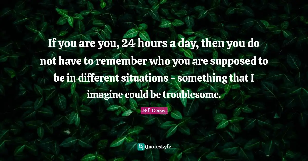 A. C. Dixon Quotes: "If you are you, 24 hours a day, then you do not have to remember who you are supposed to be in different situations - something that I imagine could be troublesome."