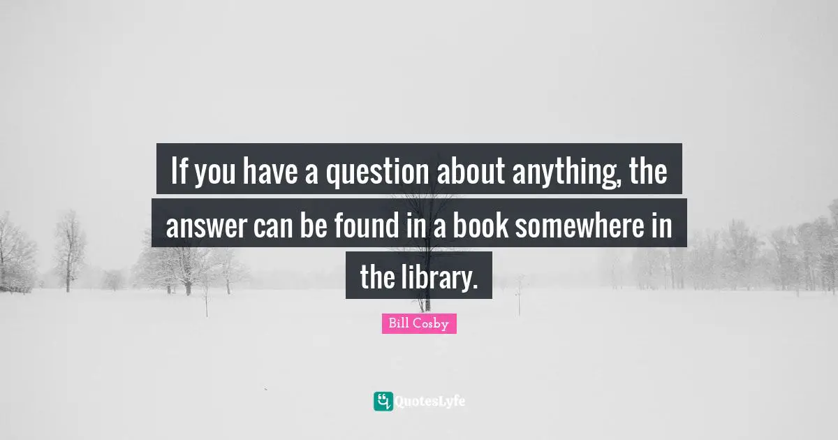 If you have a question about anything, the answer can be found in a book somewhere in the library.