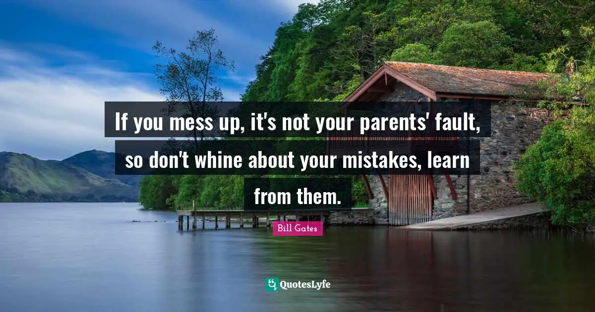 If you mess up, it's not your parents' fault, so don't whine about your mistakes, learn from them.