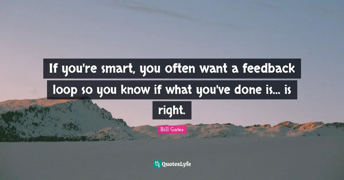 If you're smart, you often want a feedback loop so you know if what you've done is... is right.