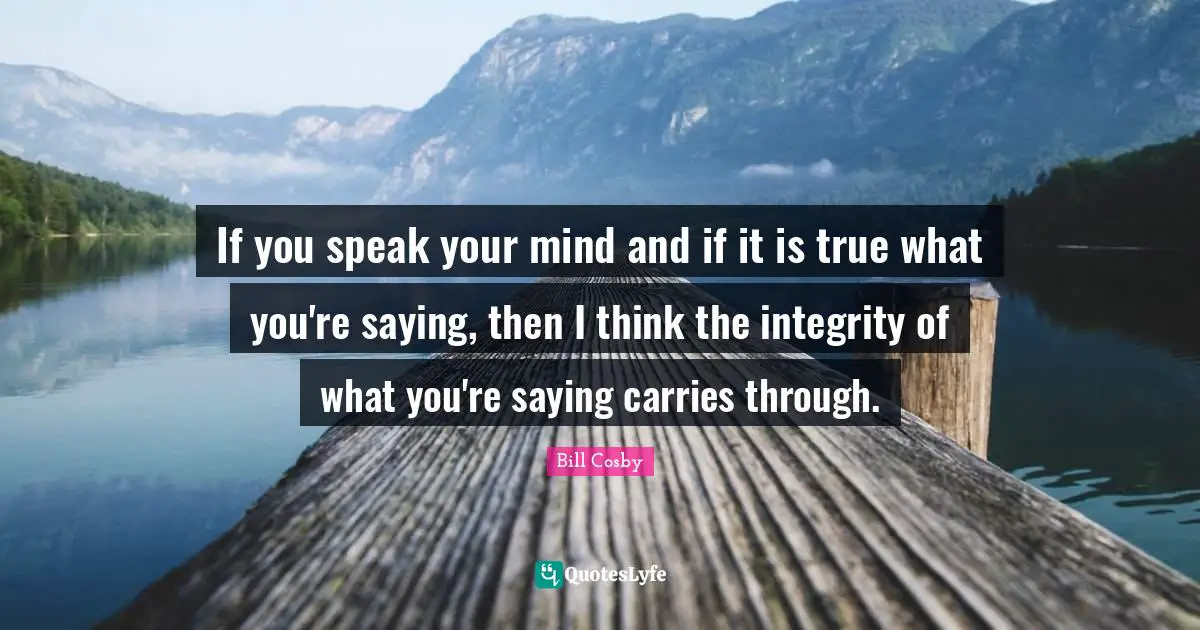 Bill Cosby Quotes: "If you speak your mind and if it is true what you're saying, then I think the integrity of what you're saying carries through."