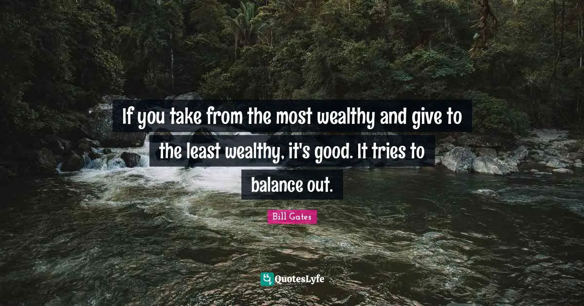 If you take from the most wealthy and give to the least wealthy, it's good. It tries to balance out.