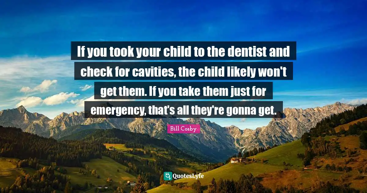 If you took your child to the dentist and check for cavities, the child likely won't get them. If you take them just for emergency, that's all they're gonna get.