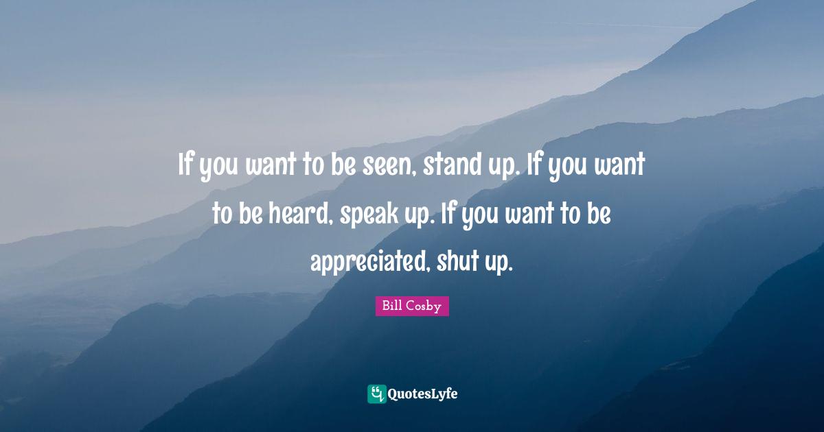 If you want to be seen, stand up. If you want to be heard, speak up. If you want to be appreciated, shut up.