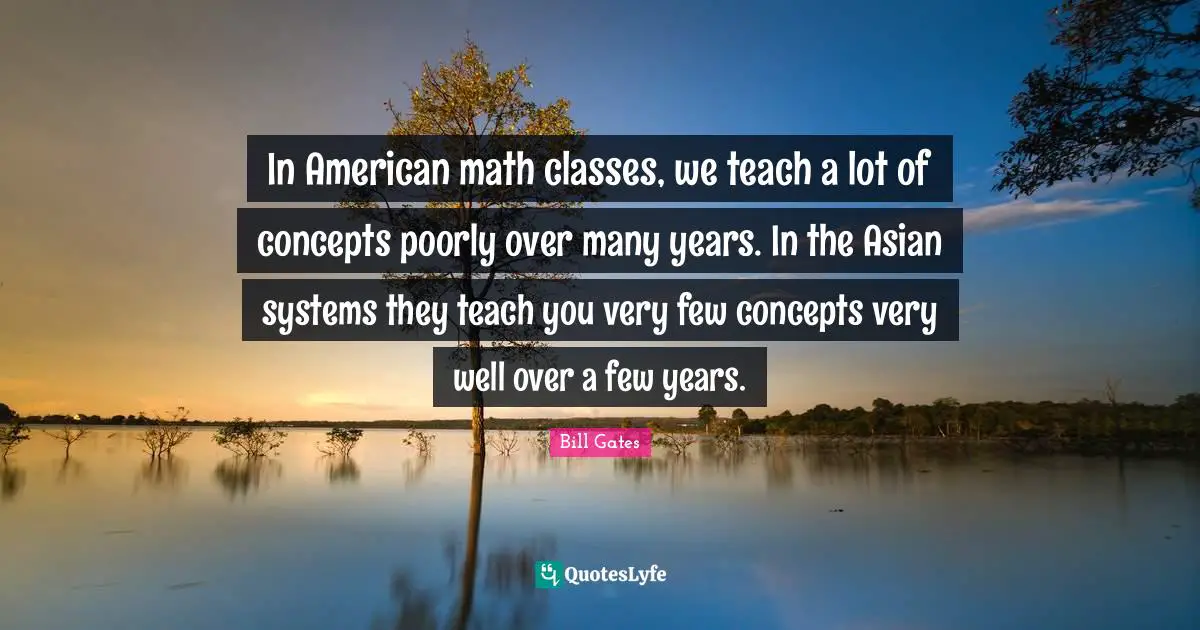 In American math classes, we teach a lot of concepts poorly over many years. In the Asian systems they teach you very few concepts very well over a few years.