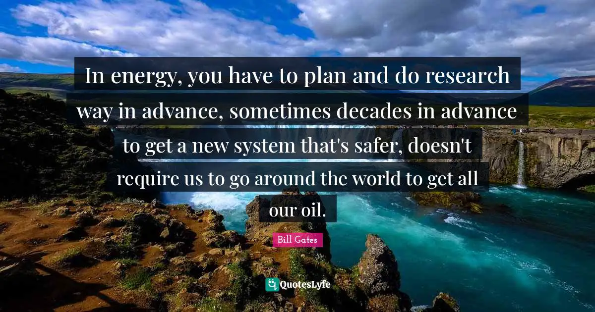 In energy, you have to plan and do research way in advance, sometimes decades in advance to get a new system that's safer, doesn't require us to go around the world to get all our oil.