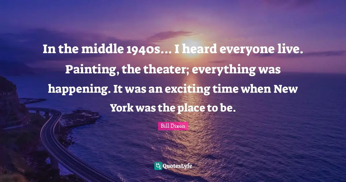 A. C. Dixon Quotes: "In the middle 1940s... I heard everyone live. Painting, the theater; everything was happening. It was an exciting time when New York was the place to be."