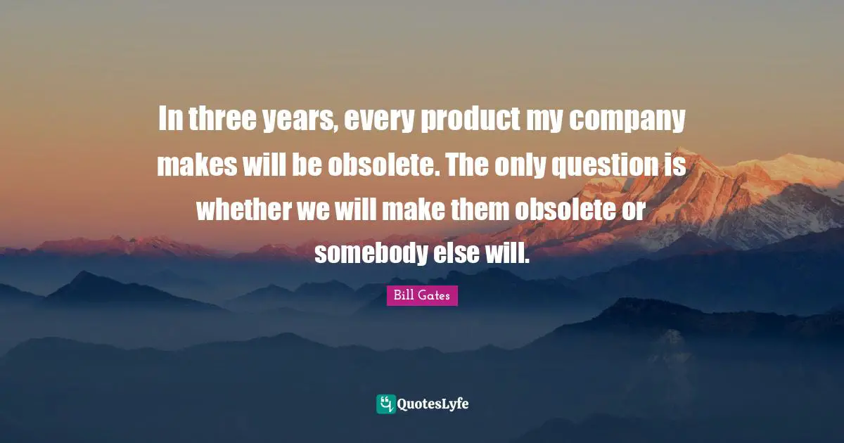 In three years, every product my company makes will be obsolete. The only question is whether we will make them obsolete or somebody else will.