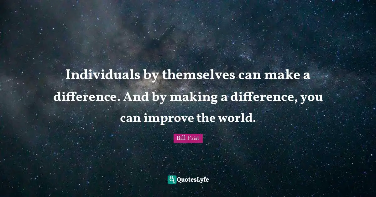 Individuals by themselves can make a difference. And by making a difference, you can improve the world.