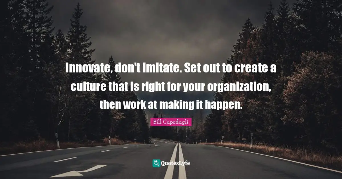 Innovate, don't imitate. Set out to create a culture that is right for your organization, then work at making it happen.