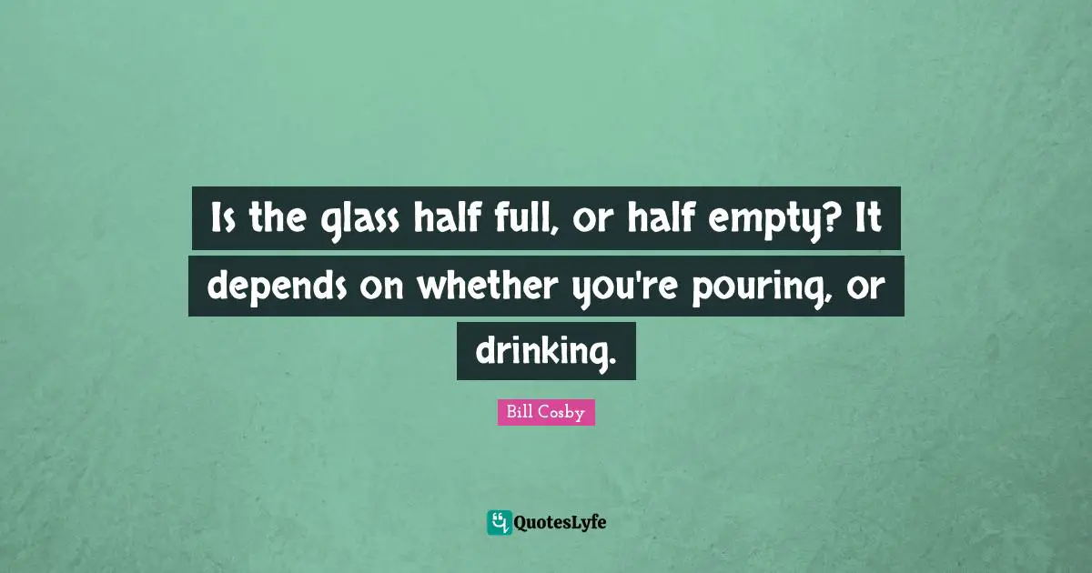 Bill Cosby Quotes: "Is the glass half full, or half empty? It depends on whether you're pouring, or drinking."