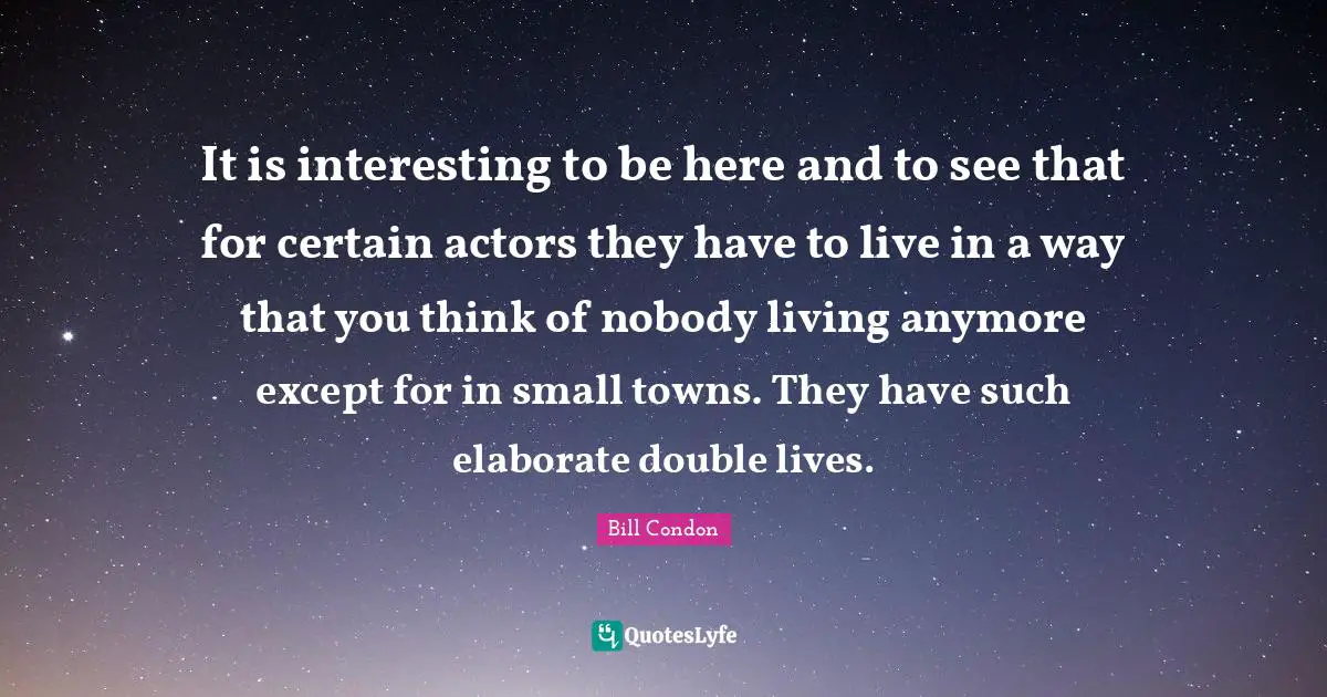 It is interesting to be here and to see that for certain actors they have to live in a way that you think of nobody living anymore except for in small towns. They have such elaborate double lives.