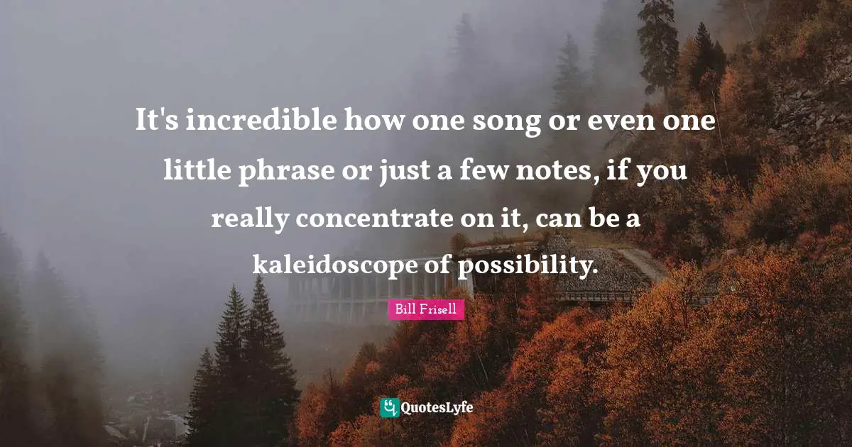 It's incredible how one song or even one little phrase or just a few notes, if you really concentrate on it, can be a kaleidoscope of possibility.