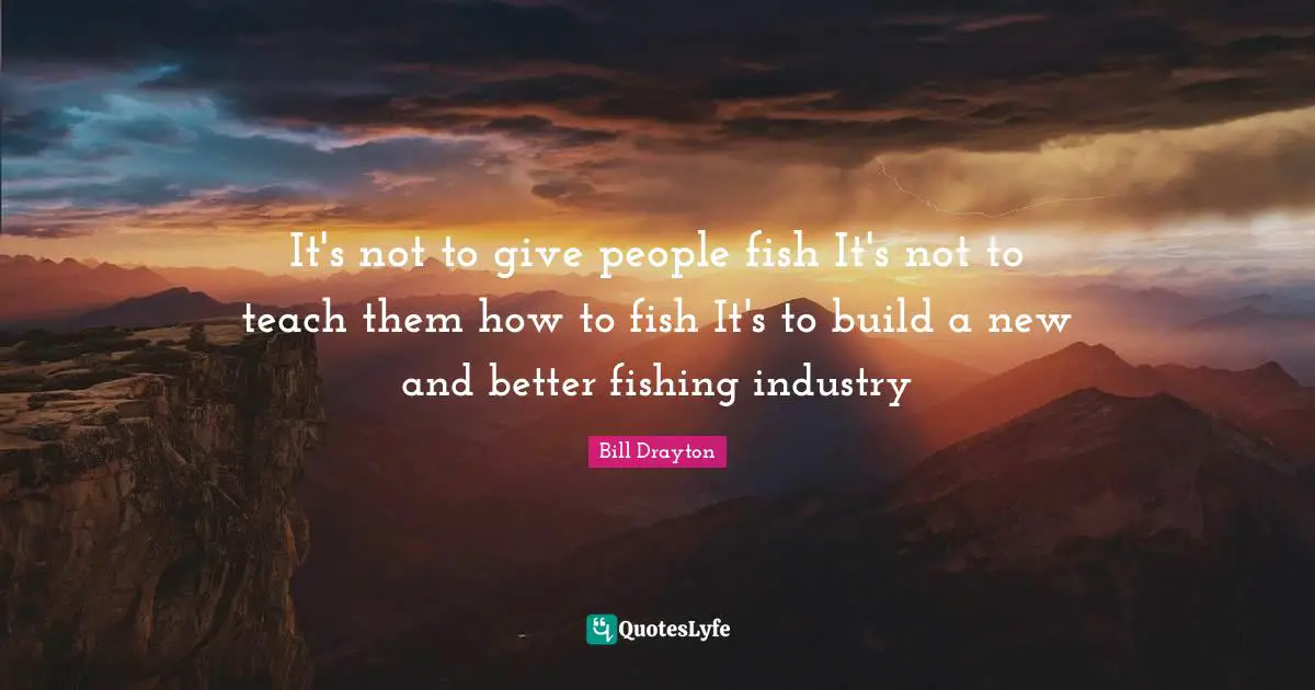 Bill Drayton Quotes: "It's not to give people fish It's not to teach them how to fish It's to build a new and better fishing industry"