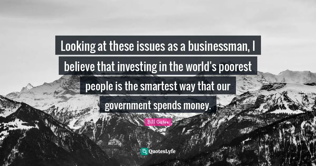 Looking at these issues as a businessman, I believe that investing in the world's poorest people is the smartest way that our government spends money.