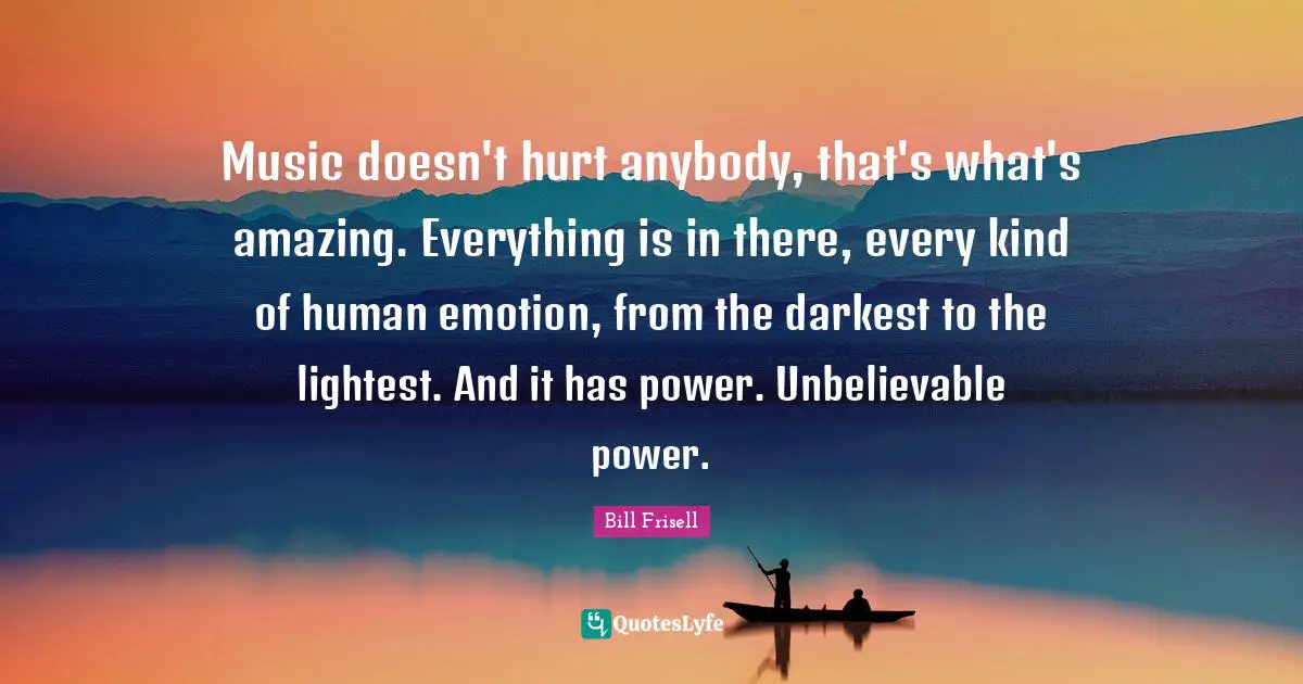 Music doesn't hurt anybody, that's what's amazing. Everything is in there, every kind of human emotion, from the darkest to the lightest. And it has power. Unbelievable power.